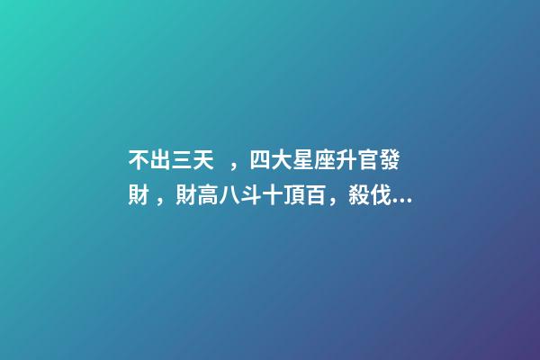 不出三天，四大星座升官發財，財高八斗十頂百，殺伐果斷